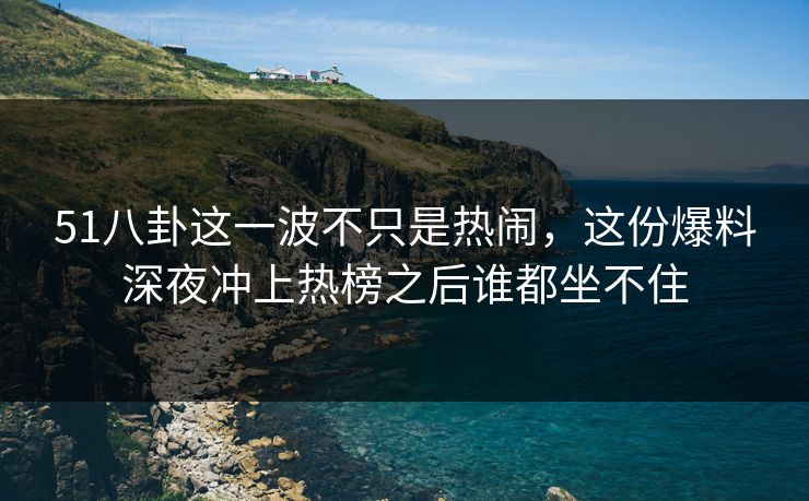 51八卦这一波不只是热闹，这份爆料深夜冲上热榜之后谁都坐不住