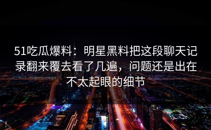 51吃瓜爆料:明星黑料把这段聊天记录翻来覆去看了几遍,问题还是出在不太起眼的细节 51吃瓜爆料:明星黑料把这段聊天记录翻来覆去看了几遍,问题还是出在不太起眼的细节