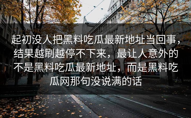 起初没人把黑料吃瓜最新地址当回事,结果越刷越停不下来,最让人意外的不是黑料吃瓜最新地址,而是黑料吃瓜网那句没说满的话 起初没人把黑料吃瓜最新地址当回事,结果越刷越停不下来,最让人意外的不是黑料吃瓜最新地址,而是黑料吃瓜网那句没说满的话