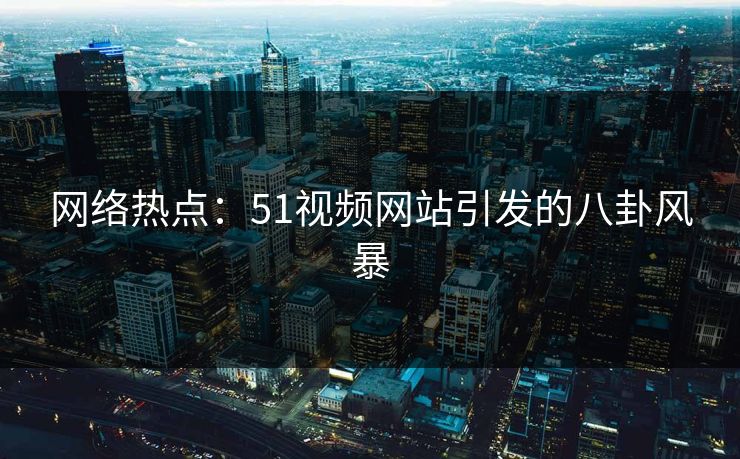 网络热点：51视频网站引发的八卦风暴