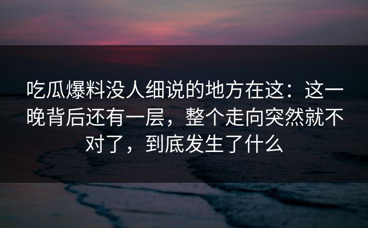 吃瓜爆料没人细说的地方在这：这一晚背后还有一层，整个走向突然就不对了，到底发生了什么