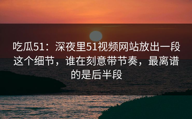 吃瓜51：深夜里51视频网站放出一段这个细节，谁在刻意带节奏，最离谱的是后半段