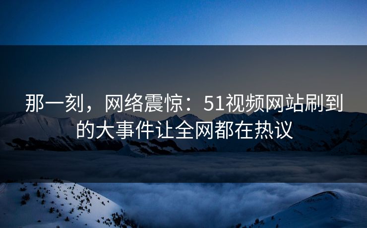 那一刻，网络震惊：51视频网站刷到的大事件让全网都在热议