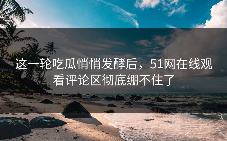 这一轮吃瓜悄悄发酵后，51网在线观看评论区彻底绷不住了