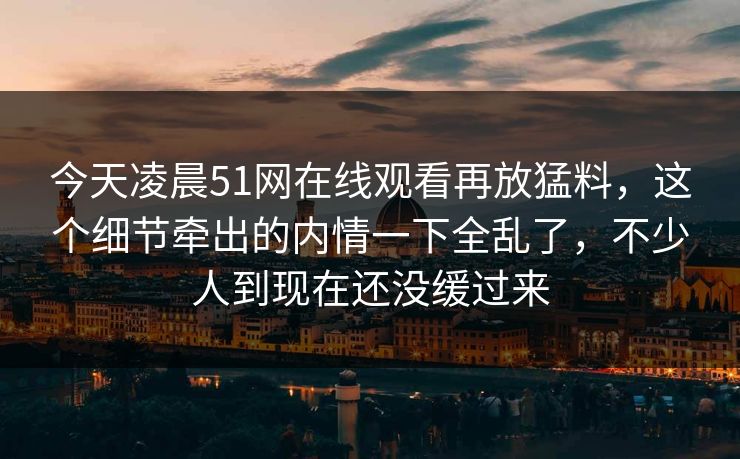 今天凌晨51网在线观看再放猛料，这个细节牵出的内情一下全乱了，不少人到现在还没缓过来