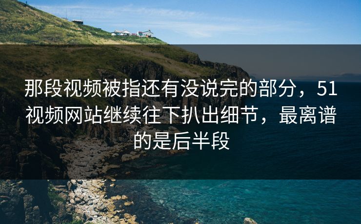 那段视频被指还有没说完的部分，51视频网站继续往下扒出细节，最离谱的是后半段